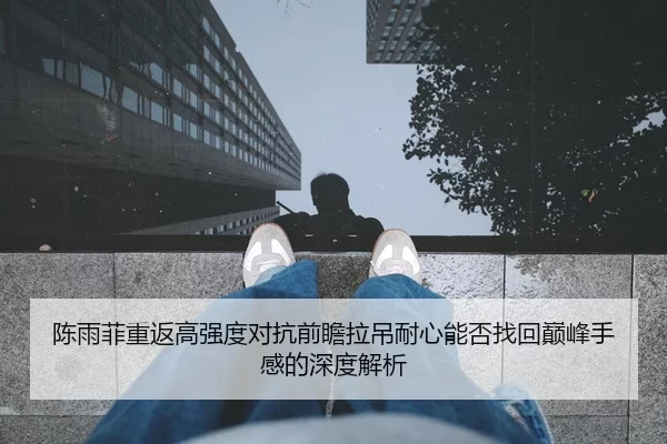 陈雨菲重返高强度对抗前瞻拉吊耐心能否找回巅峰手感的深度解析