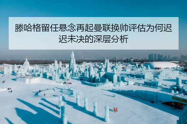 滕哈格留任悬念再起曼联换帅评估为何迟迟未决的深层分析