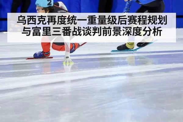 乌西克再度统一重量级后赛程规划与富里三番战谈判前景深度分析